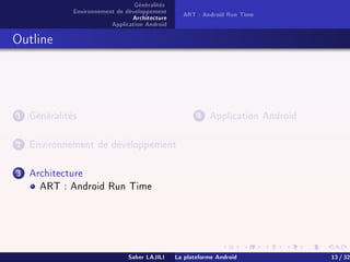 Généralités
Environnement de développement
Architecture
Application Android
ART : Android Run Time
Outline
1 Généralités
2 Environnement de développement
3 Architecture
ART : Android Run Time
4 Application Android
Saber LAJILI La plateforme Android 13 / 32
 