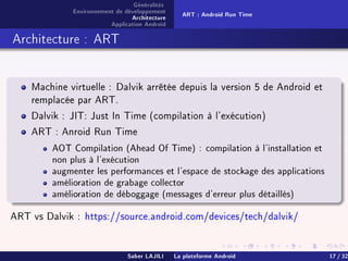 Généralités
Environnement de développement
Architecture
Application Android
ART : Android Run Time
Architecture : ART
Machine virtuelle : Dalvik arrêtée depuis la version 5 de Android et
remplacée par ART.
Dalvik : JIT: Just In Time (compilation à l'exécution)
ART : Anroid Run Time
AOT Compilation (Ahead Of Time) : compilation à l'installation et
non plus à l'exécution
augmenter les performances et l'espace de stockage des applications
amélioration de grabage collector
amélioration de déboggage (messages d'erreur plus détaillés)
ART vs Dalvik : https://source.android.com/devices/tech/dalvik/
Saber LAJILI La plateforme Android 17 / 32
 