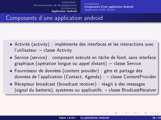 Généralités
Environnement de développement
Architecture
Application Android
Compilation
Composants d'une application Android
Application Hello World
Composants d'une application android
Activité (activity) : implémente des interfaces et les interactions avec
l'utilisateur : classe Activity
Service (service) : composant exécuté en tâche de fond, sans interface
graphique (opération longue ou appel distant) : classe Service
Fournisseur de données (content provider) : gère et partage des
données de l'application (Contact, Agenda) :  classe ContentProvider
Récepteur broadcast (broadcast receiver) : réagit à des messages
(signal du batterie), systèmes ou applicatifs:  classe BrodcastReceiver
Saber LAJILI La plateforme Android 26 / 32
 