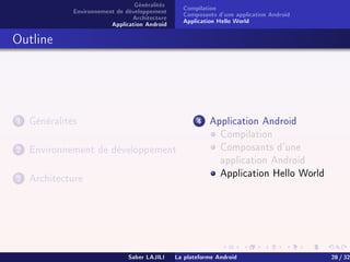 Généralités
Environnement de développement
Architecture
Application Android
Compilation
Composants d'une application Android
Application Hello World
Outline
1 Généralités
2 Environnement de développement
3 Architecture
4 Application Android
Compilation
Composants d'une
application Android
Application Hello World
Saber LAJILI La plateforme Android 28 / 32
 