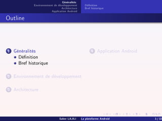 Généralités
Environnement de développement
Architecture
Application Android
Dénition
Bref historique
Outline
1 Généralités
Dénition
Bref historique
2 Environnement de développement
3 Architecture
4 Application Android
Saber LAJILI La plateforme Android 3 / 32
 