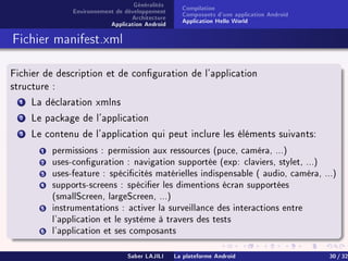 Généralités
Environnement de développement
Architecture
Application Android
Compilation
Composants d'une application Android
Application Hello World
Fichier manifest.xml
Fichier de description et de conguration de l'application
structure :
1 La déclaration xmlns
2 Le package de l'application
3 Le contenu de l'application qui peut inclure les éléments suivants:
1 permissions : permission aux ressources (puce, caméra, ...)
2 uses-conguration : navigation supportée (exp: claviers, stylet, ...)
3 uses-feature : spécicités matérielles indispensable ( audio, caméra, ...)
4 supports-screens : spécier les dimentions écran supportées
(smallScreen, largeScreen, ...)
5 instrumentations : activer la surveillance des interactions entre
l'application et le système à travers des tests
6 l'application et ses composants
Saber LAJILI La plateforme Android 30 / 32
 