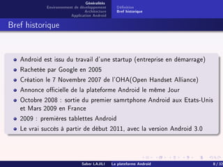 Généralités
Environnement de développement
Architecture
Application Android
Dénition
Bref historique
Bref historique
Android est issu du travail d'une startup (entreprise en démarrage)
Rachetée par Google en 2005
Création le 7 Novembre 2007 de l'OHA(Open Handset Alliance)
Annonce ocielle de la plateforme Android le même Jour
Octobre 2008 : sortie du premier samrtphone Android aux Etats-Unis
et Mars 2009 en France
2009 : premières tablettes Android
Le vrai succès à partir de début 2011, avec la version Android 3.0
Saber LAJILI La plateforme Android 8 / 32
 