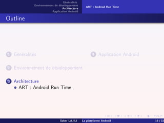 Généralités
Environnement de développement
Architecture
Application Android
ART : Android Run Time
Outline
1 Généralités
2 Environnement de développement
3 Architecture
ART : Android Run Time
4 Application Android
Saber LAJILI La plateforme Android 16 / 32
 