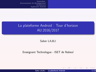 Généralités
Environnement de développement
Architecture
Application Android
La plateforme Android : Tour d'horizon
AU:2016/2017
Saber LAJILI
Enseignant Technologue - ISET de Nabeul
Saber LAJILI La plateforme Android 1 / 32
 