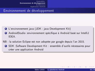Généralités
Environnement de développement
Architecture
Application Android
Environnement de développement
1 L'environnement java (JDK : java Development Kit)
2 AndroidStudio :environnement spécique à Android basé sur IntelliJ
IDEA.
NB : la solution Eclipse est non adoptée par google depuis l'an 2015.
1 SDK :Software Development Kit : ensemble d'outils nécessaires pour
créer une application Android
Saber LAJILI La plateforme Android 10 / 32
 