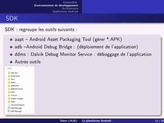 Généralités
Environnement de développement
Architecture
Application Android
SDK
SDK : regroupe les outils suivants :
aapt  Android Asset Packaging Tool (gérer *.APK)
adb Android Debug Bridge : (déploiement de l'application)
ddms : Dalvik Debug Monitor Service : déboggage de l'application
Autres outils
Saber LAJILI La plateforme Android 11 / 32
 