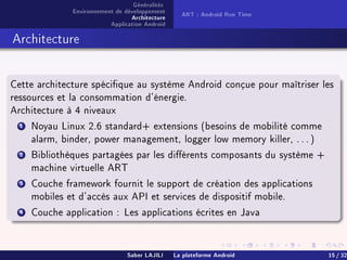 Généralités
Environnement de développement
Architecture
Application Android
ART : Android Run Time
Architecture
Cette architecture spécique au système Android conçue pour maîtriser les
ressources et la consommation d'énergie.
Architecture à 4 niveaux
1 Noyau Linux 2.6 standard+ extensions (besoins de mobilité comme
alarm, binder, power management, logger low memory killer, . . . )
2 Bibliothèques partagées par les diérents composants du système +
machine virtuelle ART
3 Couche framework fournit le support de création des applications
mobiles et d'accès aux API et services de dispositif mobile.
4 Couche application : Les applications écrites en Java
Saber LAJILI La plateforme Android 15 / 32
 