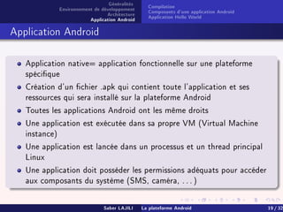 Généralités
Environnement de développement
Architecture
Application Android
Compilation
Composants d'une application Android
Application Hello World
Application Android
Application native= application fonctionnelle sur une plateforme
spécique
Création d'un chier .apk qui contient toute l'application et ses
ressources qui sera installé sur la plateforme Android
Toutes les applications Android ont les même droits
Une application est exécutée dans sa propre VM (Virtual Machine
instance)
Une application est lancée dans un processus et un thread principal
Linux
Une application doit posséder les permissions adéquats pour accéder
aux composants du système (SMS, caméra, . . . )
Saber LAJILI La plateforme Android 19 / 32
 