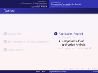 Généralités
Environnement de développement
Architecture
Application Android
Compilation
Composants d'une application Android
Application Hello World
Outline
1 Généralités
2 Environnement de développement
3 Architecture
4 Application Android
Compilation
Composants d'une
application Android
Application Hello World
Saber LAJILI La plateforme Android 24 / 32
 