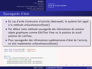 Activity
User interface
Listeners
Interaction des Composants : Intents
Appeler une application
Interfaces avancées
Dénition
Cycle de vie des activités
Scénario
Sauvegarde d'état
En cas d'arrêt d'exécution d'activité (destroyed), le système fait appel
à la méthode onSaveInstanceState()
Par défaut cette méthode sauvegarde des informations de certains
objets graphiques comme EditText View ou la position du scroll
position de ListView.
Pour sauvegarder des infromations suplémentaires d'état de l'activity,
on doit implémenter onSaveInstanceState()
Saber LAJILI La plateforme Android 11 / 54
 