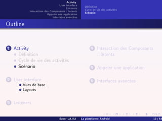 Activity
User interface
Listeners
Interaction des Composants : Intents
Appeler une application
Interfaces avancées
Dénition
Cycle de vie des activités
Scénario
Outline
1 Activity
Dénition
Cycle de vie des activités
Scénario
2 User interface
Vues de base
Layouts
3 Listeners
4 Interaction des Composants
: Intents
5 Appeler une application
6 Interfaces avancées
Saber LAJILI La plateforme Android 13 / 54
 