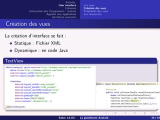 Activity
User interface
Listeners
Interaction des Composants : Intents
Appeler une application
Interfaces avancées
Les vues
Création des vues
Propriétés des vues
Les ressources
Création des vues
La création d'interface se fait :
Statique : Fichier XML
Dynamique : en code Java
TextView
Saber LAJILI La plateforme Android 20 / 54
 
