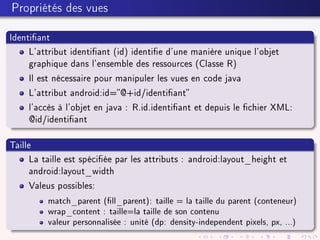Propriétés des vues
Identiant
L'attribut identiant (id) identie d'une manière unique l'objet
graphique dans l'ensemble des ressources (Classe R)
Il est nécessaire pour manipuler les vues en code java
L'attribut android:id=@+id/identiant
l'accès à l'objet en java : R.id.identiant et depuis le chier XML:
@id/identiant
Taille
La taille est spéciée par les attributs : android:layout_height et
android:layout_width
Valeus possibles:
match_parent (ll_parent): taille = la taille du parent (conteneur)
wrap_content : taille=la taille de son contenu
valeur personnalisée : unité (dp: density-independent pixels, px, ...)
 
