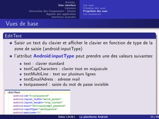 Activity
User interface
Listeners
Interaction des Composants : Intents
Appeler une application
Interfaces avancées
Les vues
Création des vues
Propriétés des vues
Les ressources
Vues de base
EditText
Saisir un text du clavier et acher le clavier en fonction de type de la
zone de saisie (android:inputType)
l'attribut Android:inputType peut prendre une des valeurs suivantes:
text : clavier standard
textCapCharacters : clavier tout en majuscule
textMultiLine : text sur plusieurs lignes
textEmailAdress : adresse mail
textpassword : saisie du mot de passe invisible
...Saber LAJILI La plateforme Android 23 / 54
 
