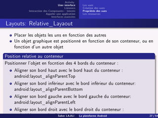 Activity
User interface
Listeners
Interaction des Composants : Intents
Appeler une application
Interfaces avancées
Les vues
Création des vues
Propriétés des vues
Les ressources
Layouts: Relative_Layaout
Placer les objets les uns en fonction des autres
Un objet graphique est positionné en fonction de son conteneur, ou en
fonction d'un autre objet
Position relative au conteneur
Positionner l'objet en focntion des 4 bords du conteneur :
Aligner son bord haut avec le bord haut du conteneur :
android:layout_alignParentTop
Aligner son bord inférieur avec le bord inférieur du conteneur:
android:layout_alignParentBottom
Aligner son bord gauche avec le bord gauche du conteneur:
android:layout_alignParentLeft
Aligner son bord droit avec le bord droit du conteneur :
android:layout_alignParentRightSaber LAJILI La plateforme Android 27 / 54
 