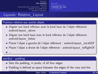 Activity
User interface
Listeners
Interaction des Composants : Intents
Appeler une application
Interfaces avancées
Les vues
Création des vues
Propriétés des vues
Les ressources
Layouts: Relative_Layout
Position relative aux autres objets
Aligner son bord inférieur avec le bord haut du l'objet référencé :
android:layout_above
Aligner son bord haut avec le bord inférieur du l'objet référencé :
android:layout_below
Placer l'objet à gauche de l'objet référencé : android:layout_toLeftOf
Placer l'objet à droite de l'objet référencé : android:layout_toRightOf
...
attribut : padding
Sets the padding, in pixels, of all four edges.
Padding is dened as space between the edges of the view and the
view's content.
Saber LAJILI La plateforme Android 28 / 54
 