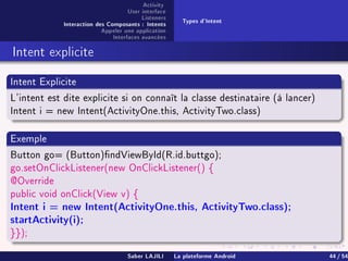 Activity
User interface
Listeners
Interaction des Composants : Intents
Appeler une application
Interfaces avancées
Types d'Intent
Intent explicite
Intent Explicite
L'intent est dite explicite si on connaît la classe destinataire (à lancer)
Intent i = new Intent(ActivityOne.this, ActivityTwo.class)
Exemple
Button go= (Button)ndViewById(R.id.buttgo);
go.setOnClickListener(new OnClickListener() {
@Override
public void onClick(View v) {
Intent i = new Intent(ActivityOne.this, ActivityTwo.class);
startActivity(i);
}});
Saber LAJILI La plateforme Android 44 / 54
 
