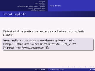 Activity
User interface
Listeners
Interaction des Composants : Intents
Appeler une application
Interfaces avancées
Types d'Intent
Intent implicite
L'intent est dit implicite si on ne connais que l'action qu'on souhaite
exécuter
Intent Implicite : une action + une donnée optionnel ( uri )
Exemple : Intent intent = new Intent(Intent.ACTION_VIEW,
Uri.parse(http://www.google.com));
Saber LAJILI La plateforme Android 45 / 54
 