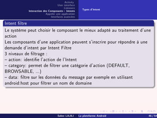 Activity
User interface
Listeners
Interaction des Composants : Intents
Appeler une application
Interfaces avancées
Types d'Intent
Intent ltre
Le système peut choisir le composant le mieux adapté au traitement d'une
action
Les composants d'une application peuvent s'inscrire pour répondre à une
demande d'intent par Intent Filtre
3 niveaux de ltrage :
 action: identie l'action de l'Intent
 category: permet de ltrer une catégorie d'action (DEFAULT,
BROWSABLE, ...)
 data: ltre sur les données du message par exemple en utilisant
android:host pour ltrer un nom de domaine
Saber LAJILI La plateforme Android 46 / 54
 