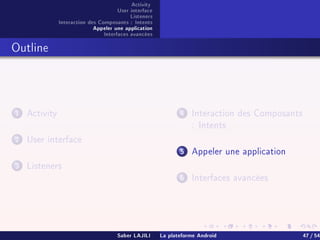 Activity
User interface
Listeners
Interaction des Composants : Intents
Appeler une application
Interfaces avancées
Outline
1 Activity
2 User interface
3 Listeners
4 Interaction des Composants
: Intents
5 Appeler une application
6 Interfaces avancées
Saber LAJILI La plateforme Android 47 / 54
 