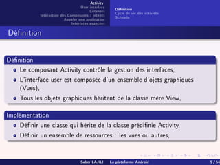 Activity
User interface
Listeners
Interaction des Composants : Intents
Appeler une application
Interfaces avancées
Dénition
Cycle de vie des activités
Scénario
Dénition
Dénition
Le composant Activity contrôle la gestion des interfaces,
L'interface user est composée d'un ensemble d'ojets graphiques
(Vues),
Tous les objets graphiques héritent de la classe mère View,
Implémentation
Dénir une classe qui hérite de la classe prédinie Activity,
Dénir un ensemble de ressources : les vues ou autres,
Saber LAJILI La plateforme Android 5 / 54
 
