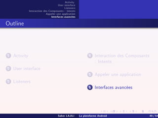 Activity
User interface
Listeners
Interaction des Composants : Intents
Appeler une application
Interfaces avancées
Outline
1 Activity
2 User interface
3 Listeners
4 Interaction des Composants
: Intents
5 Appeler une application
6 Interfaces avancées
Saber LAJILI La plateforme Android 49 / 54
 