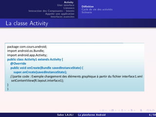 Activity
User interface
Listeners
Interaction des Composants : Intents
Appeler une application
Interfaces avancées
Dénition
Cycle de vie des activités
Scénario
La classe Activity
Saber LAJILI La plateforme Android 6 / 54
 