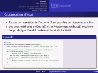 Activity
User interface
Listeners
Interaction des Composants : Intents
Appeler une application
Interfaces avancées
Dénition
Cycle de vie des activités
Scénario
Restauration d'état
En cas de recréation de l'activité, il est possible de récupérer son état,
Les deux méthodes onCreate() et onRestoreInstanceState() reçoivent
l'objet de type Bundel contenant l'état de l'activité
Exemple
Saber LAJILI La plateforme Android 12 / 54
 