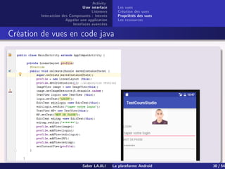 Activity
User interface
Listeners
Interaction des Composants : Intents
Appeler une application
Interfaces avancées
Les vues
Création des vues
Propriétés des vues
Les ressources
Création de vues en code java
Saber LAJILI La plateforme Android 30 / 54
 