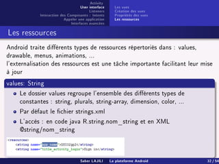Activity
User interface
Listeners
Interaction des Composants : Intents
Appeler une application
Interfaces avancées
Les vues
Création des vues
Propriétés des vues
Les ressources
Les ressources
Android traite diérents types de ressources répertoriés dans : values,
drawable, menus, animations, ...
l'externalisation des ressources est une tâche importante facilitant leur mise
à jour
values: String
Le dossier values regroupe l'ensemble des diérents types de
constantes : string, plurals, string-array, dimension, color, ...
Par défaut le chier strings.xml
L'accès : en code java R.string.nom_string et en XML
@string/nom_string
Saber LAJILI La plateforme Android 32 / 54
 