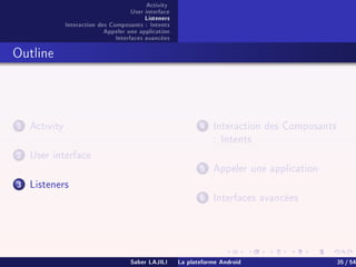 Activity
User interface
Listeners
Interaction des Composants : Intents
Appeler une application
Interfaces avancées
Outline
1 Activity
2 User interface
3 Listeners
4 Interaction des Composants
: Intents
5 Appeler une application
6 Interfaces avancées
Saber LAJILI La plateforme Android 35 / 54
 