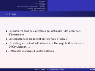Activity
User interface
Listeners
Interaction des Composants : Intents
Appeler une application
Interfaces avancées
Listeners
Les listeners sont des interfaces qui dénissent des écouteurs
d'événements
Les écouteurs se produisent sur les vues  View .
On distingue -  OnClickListener , - OnLongClickListener et -
OnKeyListener, ...
Diérentes manières d'implémentation
Saber LAJILI La plateforme Android 36 / 54
 