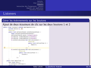 Activity
User interface
Listeners
Interaction des Composants : Intents
Appeler une application
Interfaces avancées
Listeners
Gérer les événnements sur les boutons
Ajout de deux écouteurs de clic sur les deux boutons 1 et 2
Saber LAJILI La plateforme Android 38 / 54
 