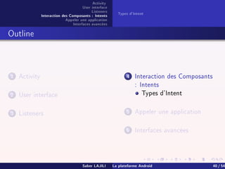 Activity
User interface
Listeners
Interaction des Composants : Intents
Appeler une application
Interfaces avancées
Types d'Intent
Outline
1 Activity
2 User interface
3 Listeners
4 Interaction des Composants
: Intents
Types d'Intent
5 Appeler une application
6 Interfaces avancées
Saber LAJILI La plateforme Android 40 / 54
 
