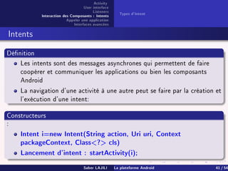 Activity
User interface
Listeners
Interaction des Composants : Intents
Appeler une application
Interfaces avancées
Types d'Intent
Intents
Dénition
Les intents sont des messages asynchrones qui permettent de faire
coopérer et communiquer les applications ou bien les composants
Android
La navigation d'une activité à une autre peut se faire par la création et
l'exécution d'une intent:
Constructeurs
:
Intent i=new Intent(String action, Uri uri, Context
packageContext, Class? cls)
Lancement d'intent : startActivity(i);
Saber LAJILI La plateforme Android 41 / 54
 