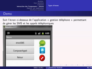 Activity
User interface
Listeners
Interaction des Composants : Intents
Appeler une application
Interfaces avancées
Types d'Intent
Demo
Soit l'écran ci-dessous de l'application  gestion téléphone  permettant
de gérer les SMS et les appels téléphoniques
Saber LAJILI La plateforme Android 46 / 54
 