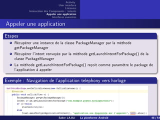 Activity
User interface
Listeners
Interaction des Composants : Intents
Appeler une application
Interfaces avancées
Appeler une application
Etapes
Récupérer une instance de la classe PackageManager par la méthode
getPackageManager
Récupérer l'intent renvoyée par la méthode getLaunchIntentForPackage() de la
classe PackageManager
La méthode getLaunchIntentForPackage() reçoit comme paramètre le package de
l'application à appeler
Exemple : Navigation de l'application telephony vers horloge
Saber LAJILI La plateforme Android 48 / 54
 