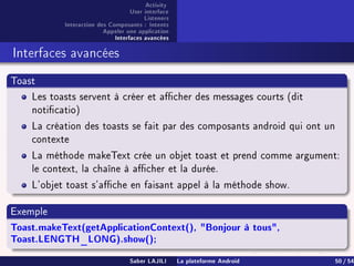 Activity
User interface
Listeners
Interaction des Composants : Intents
Appeler une application
Interfaces avancées
Interfaces avancées
Toast
Les toasts servent à créer et acher des messages courts (dit
noticatio)
La création des toasts se fait par des composants android qui ont un
contexte
La méthode makeText crée un objet toast et prend comme argument:
le context, la chaîne à acher et la durée.
L'objet toast s'ache en faisant appel à la méthode show.
Exemple
Toast.makeText(getApplicationContext(), Bonjour à tous,
Toast.LENGTH_LONG).show();
Saber LAJILI La plateforme Android 50 / 54
 