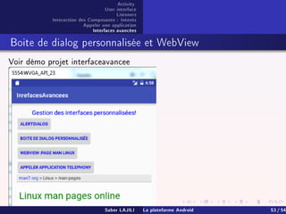 Activity
User interface
Listeners
Interaction des Composants : Intents
Appeler une application
Interfaces avancées
Boite de dialog personnalisée et WebView
Voir démo projet interfaceavancee
Saber LAJILI La plateforme Android 53 / 54
 