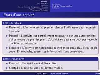 Activity
User interface
Listeners
Interaction des Composants : Intents
Appeler une application
Interfaces avancées
Dénition
Cycle de vie des activités
Scénario
Etats d'une activité
Etats durables
Resumed : L'activité est au premier plan et l'utilisateur peut interagir
avec elle,
Paused : L'activité est partiellement recouverte par une autre activité
qui se trouve au premier plan. L'activité en pause ne peut pas recevoir
d'action de l'utilisateur,
Stopped : L'activité est totalement cachée et ne peut plus exécutée de
code. En revanche, toutes ses informations sont conservées,
Etats transitoires
Created : L'activité vient d'être créée,
Started : L'activité vient de devenir visible,
Saber LAJILI La plateforme Android 9 / 54
 