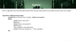 Algorithme AffichageNomComplet
variables Nom, Prenom, Nom_Complet : chaîne de caractères
Début
écrire("entrez votre nom")
lire(Nom)
écrire("entrez votre prénom")
lire(Prenom)
Nom_Complet ← Nom & Prenom
écrire("Votre nom complet est : ", Nom_Complet)
Fin
Ecrire un algorithme qui vous demande de saisir votre nom puis votre prénom et qui affiche ensuite votre nom complet
Exercice
Exercice
13
 