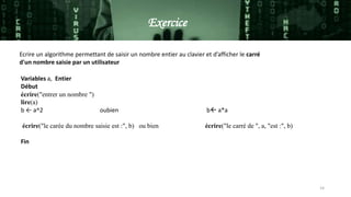 14
Ecrire un algorithme permettant de saisir un nombre entier au clavier et d’afficher le carré
d'un nombre saisie par un utilisateur
Variables a, Entier
Début
écrire("entrer un nombre ")
lire(a)
b ← a^2 oubien b a*a
écrire("le carée du nombre saisie est :", b) ou bien écrire("le carré de ", a, "est :", b)
Fin
Exercice
 