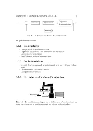 CHAPITRE 1. G´EN´ERALIT´ES SUR LES S.A.P. 9 
Pré-actionneur 
Actionneurs 
+ 
Systèmes physiques 
Capteurs 
Correcteur 
+ 
- 
Fig. 1.7 – Sch´ema d’une boucle d’asservissement 
les syst`emes automatis´es. 
1.3.1 Les avantages 
– La capacit´e de production acc´el´er´ee ; 
– L’aptitude `a convenir `a tous les milieux de production ; 
– La souplesse d’utilisation ; 
– La cr´eation de postes d’automaticiens. 
1.3.2 Les inconv´enients 
– Le coˆut ´elev´e du mat´eriel, principalement avec les syst`emes hydrau-liques 
; 
– La maintenance doit ˆetre structur´ee ; 
– La suppression d’emplois. 
1.3.3 Exemples de domaines d’application 
Fig. 1.8 – Le conditionnement, par ex. le d´eplacement d’objets suivant un 
angle quelconque ou le conditionnement sur palette apr`es emballage 
 