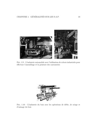 CHAPITRE 1. G´EN´ERALIT´ES SUR LES S.A.P. 10 
Fig. 1.9 – L’industrie automobile avec l’utilisation de robots industriels pour 
effectuer l’assemblage et la peinture des carrosseries 
Fig. 1.10 – L’industrie du bois avec les op´erations de d´ebit, de sciage et 
d’usinage du bois 
 