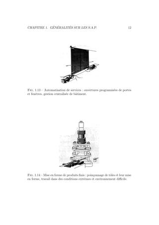 CHAPITRE 1. G´EN´ERALIT´ES SUR LES S.A.P. 12 
Fig. 1.13 – Automatisation de services : ouvertures programm´ees de portes 
et fenˆetres, gestion centralis´ee de bˆatiment. 
Fig. 1.14 – Mise en forme de produits finis : poin¸connage de tˆoles et leur mise 
en forme, travail dans des conditions extrˆemes et environnement difficile. 
 
