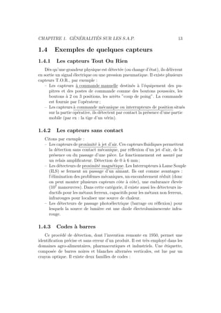 CHAPITRE 1. G´EN´ERALIT´ES SUR LES S.A.P. 13 
1.4 Exemples de quelques capteurs 
1.4.1 Les capteurs Tout Ou Rien 
D`es qu’une grandeur physique est d´etect´ee (ou change d’´etat), ils d´elivrent 
en sortie un signal ´electrique ou une pression pneumatique. Il existe plusieurs 
capteurs T.O.R., par exemple : 
– Les capteurs `a commande manuelle destin´es `a l’´equipement des pu-pitres 
et des postes de commande comme des boutons poussoirs, les 
boutons `a 2 ou 3 positions, les arrˆets ”coup de poing”. La commande 
est fournie par l’op´erateur ; 
– Les capteurs `a commande m´ecanique ou interrupteurs de position situ´es 
sur la partie op´erative, ils d´etectent par contact la pr´esence d’une partie 
mobile (par ex : la tige d’un v´erin). 
1.4.2 Les capteurs sans contact 
Citons par exemple : 
– Les capteurs de proximit´e `a jet d’air. Ces capteurs fluidiques permettent 
la d´etection sans contact m´ecanique, par r´eflexion d’un jet d’air, de la 
pr´esence ou du passage d’une pi`ece. Le fonctionnement est assur´e par 
un relais amplificateur. D´etection de 0 `a 6 mm; 
– Les d´etecteurs de proximit´e magn´etique. Les Interrupteurs `a Lame Souple 
(ILS) se ferment au passage d’un aimant. Ils ont comme avantages : 
l’´elimination des probl`emes m´ecaniques, un encombrement r´eduit (donc 
on peut monter plusieurs capteurs cˆote `a cˆote), une endurance ´elev´ee 
(107 manoeuvres). Dans cette cat´egorie, il existe aussi les d´etecteurs in-ductifs 
pour les m´etaux ferreux, capacitifs pour les m´etaux non ferreux, 
infrarouges pour localiser une source de chaleur. 
– Les d´etecteurs de passage photo´electrique (barrage ou r´eflexion) pour 
lesquels la source de lumi`ere est une diode ´electroluminescente infra-rouge. 
1.4.3 Codes `a barres 
Ce proc´ed´e de d´etection, dont l’invention remonte en 1950, permet une 
identification pr´ecise et sans erreur d’un produit. Il est tr`es employ´e dans les 
domaines agro-alimentaires, pharmaceutiques et industriels. Une ´etiquette, 
compos´ee de barres noires et blanches altern´ees verticales, est lue par un 
crayon optique. Il existe deux familles de codes : 
 