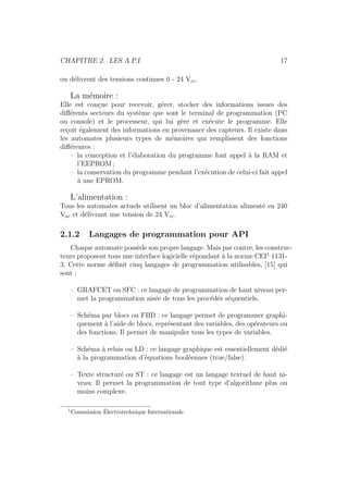 CHAPITRE 2. LES A.P.I. 17 
ou d´elivrent des tensions continues 0 - 24 Vcc. 
La m´emoire : 
Elle est con¸cue pour recevoir, g´erer, stocker des informations issues des 
diff´erents secteurs du syst`eme que sont le terminal de programmation (PC 
ou console) et le processeur, qui lui g`ere et ex´ecute le programme. Elle 
re¸coit ´egalement des informations en provenance des capteurs. Il existe dans 
les automates plusieurs types de m´emoires qui remplissent des fonctions 
diff´erentes : 
– la conception et l’´elaboration du programme font appel `a la RAM et 
l’EEPROM; 
– la conservation du programme pendant l’ex´ecution de celui-ci fait appel 
`a une EPROM. 
L’alimentation : 
Tous les automates actuels utilisent un bloc d’alimentation aliment´e en 240 
Vac et d´elivrant une tension de 24 Vcc. 
2.1.2 Langages de programmation pour API 
Chaque automate poss`ede son propre langage. Mais par contre, les construc-teurs 
proposent tous une interface logicielle r´epondant `a la norme CEI1 1131- 
3. Cette norme d´efinit cinq langages de programmation utilisables, [15] qui 
sont : 
– GRAFCET ou SFC : ce langage de programmation de haut niveau per-met 
la programmation ais´ee de tous les proc´ed´es s´equentiels. 
– Sch´ema par blocs ou FBD : ce langage permet de programmer graphi-quement 
`a l’aide de blocs, repr´esentant des variables, des op´erateurs ou 
des fonctions. Il permet de manipuler tous les types de variables. 
– Sch´ema `a relais ou LD : ce langage graphique est essentiellement d´edi´e 
`a la programmation d’´equations bool´eennes (true/false). 
– Texte structur´e ou ST : ce langage est un langage textuel de haut ni-veau. 
Il permet la programmation de tout type d’algorithme plus ou 
moins complexe. 
1Commission ´Electrotechnique Internationale 
 
