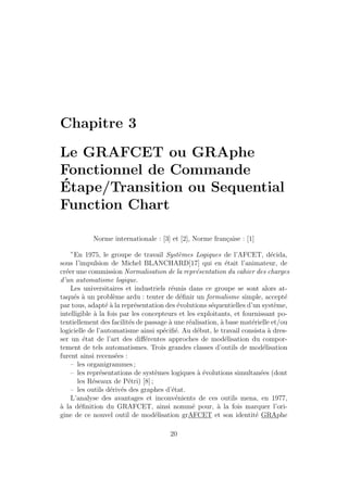 Chapitre 3 
Le GRAFCET ou GRAphe 
Fonctionnel de Commande 
´Etape/Transition ou Sequential 
Function Chart 
Norme internationale : [3] et [2], Norme fran¸caise : [1] 
”En 1975, le groupe de travail Syst`emes Logiques de l’AFCET, d´ecida, 
sous l’impulsion de Michel BLANCHARD[17] qui en ´etait l’animateur, de 
cr´eer une commission Normalisation de la repr´esentation du cahier des charges 
d’un automatisme logique. 
Les universitaires et industriels r´eunis dans ce groupe se sont alors at-taqu 
´es `a un probl`eme ardu : tenter de d´efinir un formalisme simple, accept´e 
par tous, adapt´e `a la repr´esentation des ´evolutions s´equentielles d’un syst`eme, 
intelligible `a la fois par les concepteurs et les exploitants, et fournissant po-tentiellement 
des facilit´es de passage `a une r´ealisation, `a base mat´erielle et/ou 
logicielle de l’automatisme ainsi sp´ecifi´e. Au d´ebut, le travail consista `a dres-ser 
un ´etat de l’art des diff´erentes approches de mod´elisation du compor-tement 
de tels automatismes. Trois grandes classes d’outils de mod´elisation 
furent ainsi recens´ees : 
– les organigrammes ; 
– les repr´esentations de syst`emes logiques `a ´evolutions simultan´ees (dont 
les R´eseaux de P´etri) [8] ; 
– les outils d´eriv´es des graphes d’´etat. 
L’analyse des avantages et inconv´enients de ces outils mena, en 1977, 
`a la d´efinition du GRAFCET, ainsi nomm´e pour, `a la fois marquer l’ori-gine 
de ce nouvel outil de mod´elisation grAFCET et son identit´e GRAphe 
20 
 