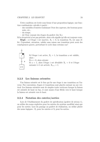 CHAPITRE 3. LE GRAFCET 24 
Cette condition est ´ecrite sous forme d’une proposition logique, une fonc-tion 
combinatoire calcul´ee `a partir : 
– des variables d’entr´ees traduisant l’´etat des capteurs, des boutons pous-soirs, 
etc., 
– du temps, 
– de l’´etat courant des ´etapes du grafcet (les Xi). 
Si la r´eceptivit´e n’est pas pr´ecis´ee, alors cela signifie qu’elle est toujours vraie. 
R`egle : si l’´etape i est inactive, Xi = 0, la transition Tri est sans ef-fet. 
Cependant, attention, valider sans raison une transition peut avoir des 
cons´equences graves, perturbant le cycle dans certains cas ! 
i 
i+1 
a 
Si l’´etape i est active, Xi = 1, la transition a est valid´ee, 
alors : 
Si a = 0, alors attente 
Si a = 1, alors l’´etape i est d´evalid´ee Xi = 0 et l’´etape 
suivante i+1 est activ´ee, Xi+1 = 1. 
3.2.3 Les liaisons orient´ees 
Une liaison orient´ee est le lien qui lie une ´etape `a une transition ou l’in-verse. 
Par convention, ´etapes et transitions sont plac´ees suivant un axe ver-tical. 
Les liaisons orient´ees sont de simples traits verticaux lorsque la liaison 
est orient´ee de haut en bas, et sont munis d’une fl`eche vers le haut lorsque 
la liaison est orient´ee vers le haut. 
3.2.4 Notation des entr´ees/sorties 
Lors de l’´etablissement du grafcet de sp´ecification (grafcet de niveau 1), 
on utilise des noms explicites pour les entr´ees du syst`eme mod´elis´e ainsi que 
pour les sorties. Lors du passage au grafcet de r´ealisation, on utilise plutˆot 
des noms logiques : Ei pour les entr´ees et Si pour les sorties. 
 